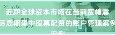 近期全球资本市场在当前宽幅震荡周期里中股票配资的账户管理案例