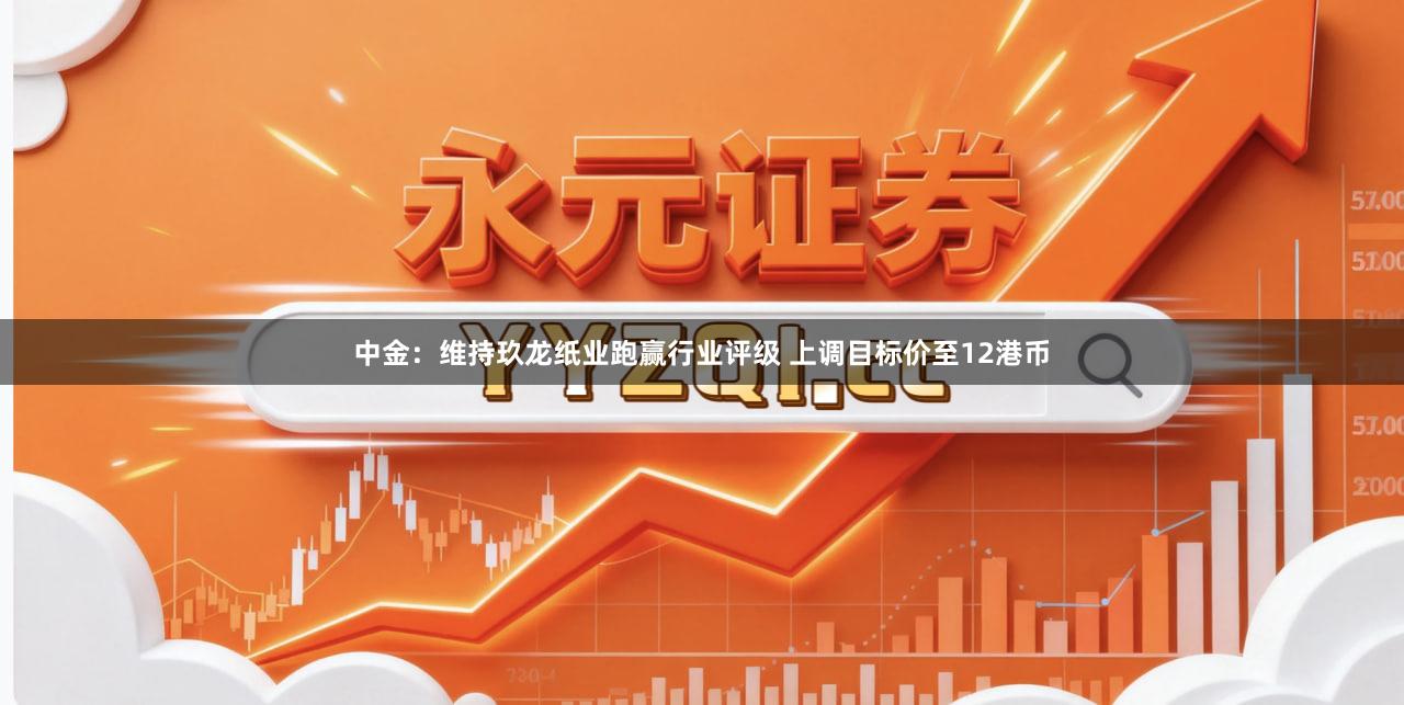 中金：维持玖龙纸业跑赢行业评级 上调目标价至12港币